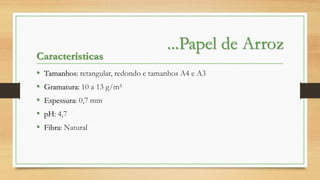 Características
•
•
•
•
•

...Papel de Arroz

Tamanhos: retangular, redondo e tamanhos A4 e A3
Gramatura: 10 a 13 g/m²
Espessura: 0,7 mm
pH: 4,7

Fibra: Natural

 