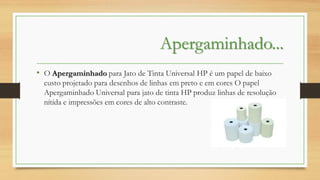 Apergaminhado...
• O Apergaminhado para Jato de Tinta Universal HP é um papel de baixo
custo projetado para desenhos de linhas em preto e em cores O papel
Apergaminhado Universal para jato de tinta HP produz linhas de resolução
nítida e impressões em cores de alto contraste.

 