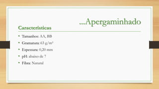 Características
•
•
•
•
•

Tamanhos: AA, BB
Gramatura: 63 g/m²
Espessura: 0,20 mm
pH: abaixo de 7

Fibra: Natural

...Apergaminhado

 