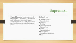 Supremo...
• O papel Supremo tem com principal

característica a resistência. Um dos lados é
mais brilhante e outro mais opaco.
Normalmente usa-se o lado mais opaco
para imprimir mapas, calendários, entre
outros.

Utilizado em:
• Cartões de visita;
• Capas de livro;
• Displays;
• Postais;
• Ímãs de geladeira;
• Calendários;
• Pastas;
• Cartões duplos;
• Mini-cartões;
• Marcadores de página;
• Tags.

 
