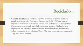 Reciclado...
• O papel Reciclado é composto de 50% de aparas de papéis (sobra de
papel), sem impressão. O restante é composto de 20 e 50% de papéis
impressos reciclados, variando de acordo com o efeito que se deseja obter.
Consegue-se uma grande variedade de cores e texturas, é indicado para
impressões de: cardápios de restaurantes, papéis timbrados, receituários,
folhas centrais de livros e folders/flyers (90g para peças menores e acima de
150g para peças maiores).

 