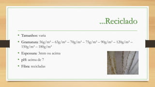 ...Reciclado
• Tamanhos: varia
• Gramatura: 56g/m² – 63g/m² – 70g/m² – 75g/m² – 90g/m² – 120g/m² –
150g/m² – 180g/m²

• Espessura: 3mm ou acima
• pH: acima de 7
• Fibra: recicladas

 