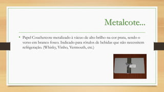 Metalcote...
• Papel Couchetcote metalizado à vácuo de alto brilho na cor prata, sendo o
verso em branco fosco. Indicado para rótulos de bebidas que não necessitem
refrigeração. (Whisky, Vinho, Vermouth, etc.)

 