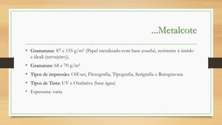 ...Metalcote
• Gramaturas: 87 e 155 g/m² (Papel metalizado com base couchê, resistente à úmido
e álcali (cervejeiro)).

•
•
•
•

Gramatura: 68 e 70 g/m²
Tipos de impressão: Off-set, Flexografia, Tipografia, Serigrafia e Rotogravura
Tipos de Tinta: UV e Oxidativa (base água)
Espessura: varia

 