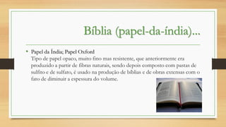 Bíblia (papel-da-índia)...
• Papel da Índia; Papel Oxford
Tipo de papel opaco, muito fino mas resistente, que anteriormente era
produzido a partir de fibras naturais, sendo depois composto com pastas de
sulfito e de sulfato, é usado na produção de bíblias e de obras extensas com o
fato de diminuir a espessura do volume.

 