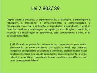 Lei 7.802/ 89
Dispõe sobre a pesquisa, a experimentação, a produção, a embalagem e
rotulagem, o transporte, o armazenamento, a comercialização, a
propaganda comercial, a utilização, a importação, a exportação, o destino
final dos resíduos e embalagens, o registro, a classificação, o controle, a
inspeção e a fiscalização de agrotóxicos, seus componentes e afins, e dá
outras providências.


  § 4º Quando organizações internacionais responsáveis pela saúde,
  alimentação ou meio ambiente, das quais o Brasil seja membro
  integrante ou signatário de acordos e convênios, alertarem para riscos
  ou desaconselharem o uso de agrotóxicos, seus componentes e afins,
  caberá à autoridade competente tomar imediatas providências, sob
  pena de responsabilidade.
 
