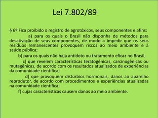 Lei 7.802/89
§ 6º Fica proibido o registro de agrotóxicos, seus componentes e afins:
           a) para os quais o Brasil não disponha de métodos para
desativação de seus componentes, de modo a impedir que os seus
resíduos remanescentes provoquem riscos ao meio ambiente e à
saúde pública;
     b) para os quais não haja antídoto ou tratamento eficaz no Brasil;
        c) que revelem características teratogênicas, carcinogênicas ou
mutagênicas, de acordo com os resultados atualizados de experiências
da comunidade científica;
         d) que provoquem distúrbios hormonais, danos ao aparelho
reprodutor, de acordo com procedimentos e experiências atualizadas
na comunidade científica;
     f) cujas características causem danos ao meio ambiente.
 