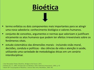 Bioética

 termo enfatiza os dois componentes mais importantes para se atingir
  uma nova sabedoria: conhecimento biológico e valores humanos.
 conjunto de conceitos, argumentos e normas que valorizam e justificam
  eticamente os atos humanos que podem ter efeitos irreversíveis sobre os
  fenômenos vitais.
 estudo sistemático das dimensões morais - incluindo visão moral,
  decisões, conduta e políticas - das ciências da vida e atenção à saúde,
  utilizando uma variedade de metodologias éticas em um cenário
  interdisciplinar.

1 Van Rensselaer Potter, Bioethics. Bridge to the future. 1971.
2 Kottow, M., H., 1995. Introducción a la Bioética. Chile: Editorial Universitaria, 1995: p. 53
3 Reich WT. Encyclopedia of Bioethics. 2nd ed. New York; MacMillan, 1995: XXI
 