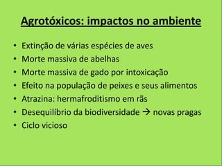 Agrotóxicos: impactos no ambiente
•   Extinção de várias espécies de aves
•   Morte massiva de abelhas
•   Morte massiva de gado por intoxicação
•   Efeito na população de peixes e seus alimentos
•   Atrazina: hermafroditismo em rãs
•   Desequilíbrio da biodiversidade  novas pragas
•   Ciclo vicioso
 
