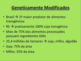 Geneticamente Modificados
• Brasil  2º maior produtor de alimentos
  transgênicos
• RS  praticamente 100% soja transgênica
• Mais de 75% dos alimentos processados
  possuem ingredientes GMs
• 25,4 milhões de hectares  soja, milho, algodão
• Soja: 75% da área
• Milho: 55% da área
 