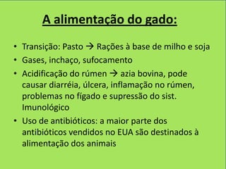 A alimentação do gado:
• Transição: Pasto  Rações à base de milho e soja
• Gases, inchaço, sufocamento
• Acidificação do rúmen  azia bovina, pode
  causar diarréia, úlcera, inflamação no rúmen,
  problemas no fígado e supressão do sist.
  Imunológico
• Uso de antibióticos: a maior parte dos
  antibióticos vendidos no EUA são destinados à
  alimentação dos animais
 