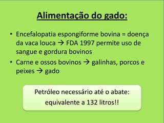 Alimentação do gado:
• Encefalopatia espongiforme bovina = doença
  da vaca louca  FDA 1997 permite uso de
  sangue e gordura bovinos
• Carne e ossos bovinos  galinhas, porcos e
  peixes  gado

       Petróleo necessário até o abate:
          equivalente a 132 litros!!
 