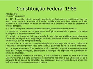 Constituição Federal 1988
CAPÍTULO VI
DO MEIO AMBIENTE
Art. 225. Todos têm direito ao meio ambiente ecologicamente equilibrado, bem de
uso comum do povo e essencial à sadia qualidade de vida, impondo-se ao Poder
Público e à coletividade o dever de defendê-lo e preservá-lo para as presentes e
futuras gerações.
§ 1º - Para assegurar a efetividade desse direito, incumbe ao Poder Público:
I - preservar e restaurar os processos ecológicos essenciais e prover o manejo
ecológico das espécies e ecossistemas;
IV - exigir, na forma da lei, para instalação de obra ou atividade potencialmente
causadora de significativa degradação do meio ambiente, estudo prévio de impacto
ambiental, a que se dará publicidade;
 V - controlar a produção, a comercialização e o emprego de técnicas, métodos e
substâncias que comportem risco para a vida, a qualidade de vida e o meio ambiente;
VII - proteger a fauna e a flora, vedadas, na forma da lei, as práticas que coloquem em
risco sua função ecológica, provoquem a extinção de espécies ou submetam os
animais a crueldade.
§ 4º - A Floresta Amazônica brasileira, a Mata Atlântica, a Serra do Mar, o Pantanal
Mato-Grossense e a Zona Costeira são patrimônio nacional, e sua utilização far-se-á,
na forma da lei, dentro de condições que assegurem a preservação do meio ambiente,
inclusive quanto ao uso dos recursos naturais.
 