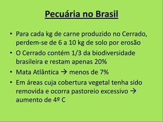 Pecuária no Brasil
• Para cada kg de carne produzido no Cerrado,
  perdem-se de 6 a 10 kg de solo por erosão
• O Cerrado contém 1/3 da biodiversidade
  brasileira e restam apenas 20%
• Mata Atlântica  menos de 7%
• Em áreas cuja cobertura vegetal tenha sido
  removida e ocorra pastoreio excessivo 
  aumento de 4º C
 