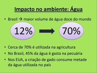 Impacto no ambiente: Água
• Brasil  maior volume de água doce do mundo


     12%                      70%
• Cerca de 70% é utilizada na agricultura
• No Brasil, 45% da água é gasta na pecuária
• Nos EUA, a criação de gado consume metade
  da água utilizada no país
 