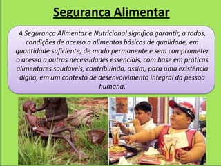 Segurança Alimentar
 A Segurança Alimentar e Nutricional significa garantir, a todos,
   condições de acesso a alimentos básicos de qualidade, em
quantidade suficiente, de modo permanente e sem comprometer
o acesso a outras necessidades essenciais, com base em práticas
alimentares saudáveis, contribuindo, assim, para uma existência
 digna, em um contexto de desenvolvimento integral da pessoa
                           humana.
 