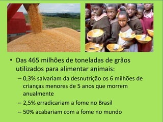 • Das 465 milhões de toneladas de grãos
  utilizados para alimentar animais:
  – 0,3% salvariam da desnutrição os 6 milhões de
    crianças menores de 5 anos que morrem
    anualmente
  – 2,5% erradicariam a fome no Brasil
  – 50% acabariam com a fome no mundo
 
