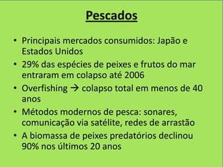 Pescados
• Principais mercados consumidos: Japão e
  Estados Unidos
• 29% das espécies de peixes e frutos do mar
  entraram em colapso até 2006
• Overfishing  colapso total em menos de 40
  anos
• Métodos modernos de pesca: sonares,
  comunicação via satélite, redes de arrastão
• A biomassa de peixes predatórios declinou
  90% nos últimos 20 anos
 