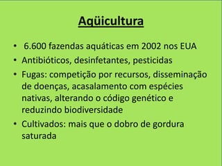 Aqüicultura
• 6.600 fazendas aquáticas em 2002 nos EUA
• Antibióticos, desinfetantes, pesticidas
• Fugas: competição por recursos, disseminação
  de doenças, acasalamento com espécies
  nativas, alterando o código genético e
  reduzindo biodiversidade
• Cultivados: mais que o dobro de gordura
  saturada
 