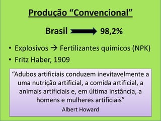 Produção “Convencional”
           Brasil                98,2%
• Explosivos  Fertilizantes químicos (NPK)
• Fritz Haber, 1909
“Adubos artificiais conduzem inevitavelmente a
  uma nutrição artificial, a comida artificial, a
  animais artificiais e, em última instância, a
       homens e mulheres artificiais”
                 Albert Howard
 