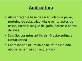 Aqüicultura
• Alimentação à base de ração: óleo de peixe,
  proteína de soja, trigo, vits e mins, restos de
  ossos, carne e sangue de gado, porcos e penas
  de aves
• Salmão: corantes artificiais  astaxantina e
  cantaxantina
• Cantaxantina acumula-se na retina e ainda
  não se sabem as consequências
 