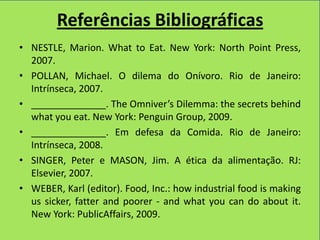 Referências Bibliográficas
• NESTLE, Marion. What to Eat. New York: North Point Press,
  2007.
• POLLAN, Michael. O dilema do Onívoro. Rio de Janeiro:
  Intrínseca, 2007.
• ______________. The Omniver’s Dilemma: the secrets behind
  what you eat. New York: Penguin Group, 2009.
• ______________. Em defesa da Comida. Rio de Janeiro:
  Intrínseca, 2008.
• SINGER, Peter e MASON, Jim. A ética da alimentação. RJ:
  Elsevier, 2007.
• WEBER, Karl (editor). Food, Inc.: how industrial food is making
  us sicker, fatter and poorer - and what you can do about it.
  New York: PublicAffairs, 2009.
 