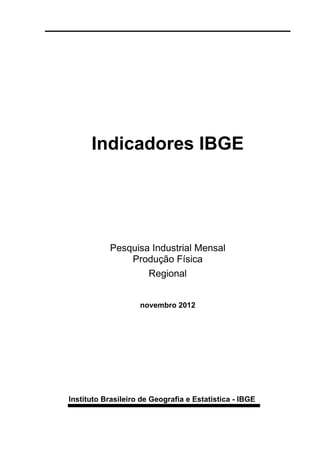 Indicadores IBGE




           Pesquisa Industrial Mensal
               Produção Física
                   Regional


                    novembro 2012




Instituto Brasileiro de Geografia e Estatística - IBGE
 