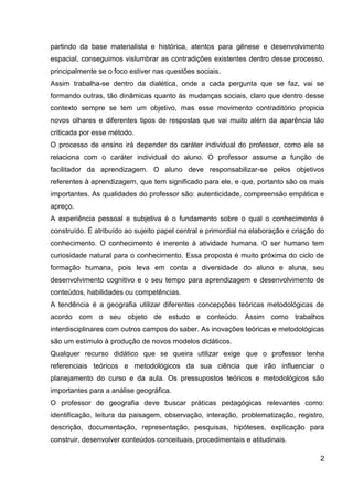 partindo da base materialista e histórica, atentos para gênese e desenvolvimento
espacial, conseguimos vislumbrar as contradições existentes dentro desse processo,
principalmente se o foco estiver nas questões sociais.
Assim trabalha-se dentro da dialética, onde a cada pergunta que se faz, vai se
formando outras, tão dinâmicas quanto às mudanças sociais, claro que dentro desse
contexto sempre se tem um objetivo, mas esse movimento contraditório propicia
novos olhares e diferentes tipos de respostas que vai muito além da aparência tão
criticada por esse método.
O processo de ensino irá depender do caráter individual do professor, como ele se
relaciona com o caráter individual do aluno. O professor assume a função de
facilitador da aprendizagem. O aluno deve responsabilizar-se pelos objetivos
referentes à aprendizagem, que tem significado para ele, e que, portanto são os mais
importantes. As qualidades do professor são: autenticidade, compreensão empática e
apreço.
A experiência pessoal e subjetiva é o fundamento sobre o qual o conhecimento é
construído. É atribuído ao sujeito papel central e primordial na elaboração e criação do
conhecimento. O conhecimento é inerente à atividade humana. O ser humano tem
curiosidade natural para o conhecimento. Essa proposta é muito próxima do ciclo de
formação humana, pois leva em conta a diversidade do aluno e aluna, seu
desenvolvimento cognitivo e o seu tempo para aprendizagem e desenvolvimento de
conteúdos, habilidades ou competências.
A tendência é a geografia utilizar diferentes concepções teóricas metodológicas de
acordo com o seu objeto de estudo e conteúdo. Assim como trabalhos
interdisciplinares com outros campos do saber. As inovações teóricas e metodológicas
são um estímulo à produção de novos modelos didáticos.
Qualquer recurso didático que se queira utilizar exige que o professor tenha
referenciais teóricos e metodológicos da sua ciência que irão influenciar o
planejamento do curso e da aula. Os pressupostos teóricos e metodológicos são
importantes para a análise geográfica.
O professor de geografia deve buscar práticas pedagógicas relevantes como:
identificação, leitura da paisagem, observação, interação, problematização, registro,
descrição, documentação, representação, pesquisas, hipóteses, explicação para
construir, desenvolver conteúdos conceituais, procedimentais e atitudinais.

                                                                                      2
 