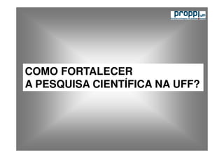 COMO FORTALECER
A PESQUISA CIENTÍFICA NA UFF?
 