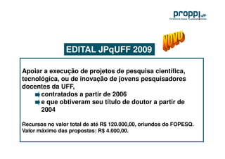 EDITAL JPqUFF 2009

Apoiar a execução de projetos de pesquisa científica,
tecnológica, ou de inovação de jovens pesquisadores
docentes da UFF,
      contratados a partir de 2006
      e que obtiveram seu título de doutor a partir de
      2004

Recursos no valor total de até R$ 120.000,00, oriundos do FOPESQ.
Valor máximo das propostas: R$ 4.000,00.
 
