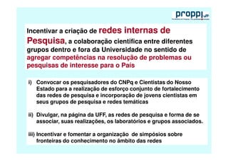 Incentivar a criação de redes        internas de
Pesquisa, a colaboração cientifica entre diferentes
grupos dentro e fora da Universidade no sentido de
agregar competências na resolução de problemas ou
pesquisas de interesse para o País

i) Convocar os pesquisadores do CNPq e Cientistas do Nosso
   Estado para a realização de esforço conjunto de fortalecimento
   das redes de pesquisa e incorporação de jovens cientistas em
   seus grupos de pesquisa e redes temáticas

ii) Divulgar, na página da UFF, as redes de pesquisa e forma de se
    associar, suas realizações, os laboratórios e grupos associados.

iii) Incentivar e fomentar a organização de simpósios sobre
     fronteiras do conhecimento no âmbito das redes
 
