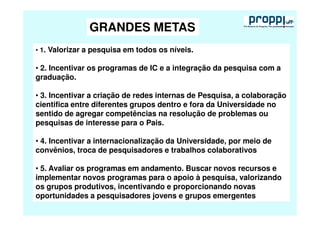 GRANDES METAS
• 1. Valorizar a pesquisa em todos os níveis.

• 2. Incentivar os programas de IC e a integração da pesquisa com a
graduação.

• 3. Incentivar a criação de redes internas de Pesquisa, a colaboração
cientifica entre diferentes grupos dentro e fora da Universidade no
sentido de agregar competências na resolução de problemas ou
pesquisas de interesse para o Pais.

• 4. Incentivar a internacionalização da Universidade, por meio de
convênios, troca de pesquisadores e trabalhos colaborativos

• 5. Avaliar os programas em andamento. Buscar novos recursos e
implementar novos programas para o apoio à pesquisa, valorizando
os grupos produtivos, incentivando e proporcionando novas
oportunidades a pesquisadores jovens e grupos emergentes
 