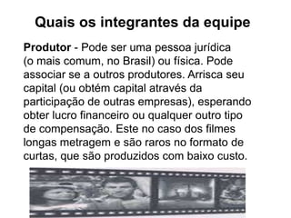 Quais os integrantes da equipe
Produtor - Pode ser uma pessoa jurídica
(o mais comum, no Brasil) ou física. Pode
associar se a outros produtores. Arrisca seu
capital (ou obtém capital através da
participação de outras empresas), esperando
obter lucro financeiro ou qualquer outro tipo
de compensação. Este no caso dos filmes
longas metragem e são raros no formato de
curtas, que são produzidos com baixo custo.
 