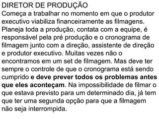DIRETOR DE PRODUÇÃO
Começa a trabalhar no momento em que o produtor
executivo viabiliza financeiramente as filmagens.
Planeja toda a produção, contata com a equipe, é
responsável pela pré produção e o cronograma de
filmagem junto com a direção, assistente de direção
e produtor executivo. Muitas vezes não o
encontramos em um set de filmagem. Mas deve ter
sempre o controle de que o cronograma está sendo
cumprido e deve prever todos os problemas antes
que eles aconteçam. Na impossibilidade de filmar o
que estava previsto para um determinado dia, já tem
que ter uma segunda opção para que a filmagem
não seja interrompida.
 