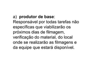 a) produtor de base:
Responsável por todas tarefas não
específicas que viabilizarão os
próximos dias de filmagem,
verificação do material, do local
onde se realizarão as filmagens e
da equipe que estará disponível.
 