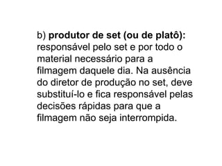 b) produtor de set (ou de platô):
responsável pelo set e por todo o
material necessário para a
filmagem daquele dia. Na ausência
do diretor de produção no set, deve
substituí-lo e fica responsável pelas
decisões rápidas para que a
filmagem não seja interrompida.
 