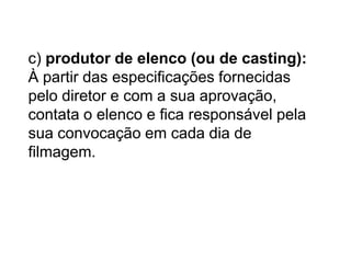 c) produtor de elenco (ou de casting):
À partir das especificações fornecidas
pelo diretor e com a sua aprovação,
contata o elenco e fica responsável pela
sua convocação em cada dia de
filmagem.
 