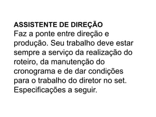 ASSISTENTE DE DIREÇÃO
Faz a ponte entre direção e
produção. Seu trabalho deve estar
sempre a serviço da realização do
roteiro, da manutenção do
cronograma e de dar condições
para o trabalho do diretor no set.
Especificações a seguir.
 