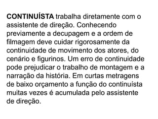 CONTINUÍSTA trabalha diretamente com o
assistente de direção. Conhecendo
previamente a decupagem e a ordem de
filmagem deve cuidar rigorosamente da
continuidade de movimento dos atores, do
cenário e figurinos. Um erro de continuidade
pode prejudicar o trabalho de montagem e a
narração da história. Em curtas metragens
de baixo orçamento a função do continuísta
muitas vezes é acumulada pelo assistente
de direção.
 