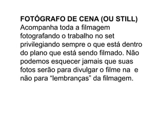 FOTÓGRAFO DE CENA (OU STILL)
Acompanha toda a filmagem
fotografando o trabalho no set
privilegiando sempre o que está dentro
do plano que está sendo filmado. Não
podemos esquecer jamais que suas
fotos serão para divulgar o filme na e
não para “lembranças” da filmagem.
 