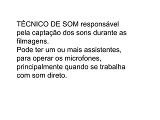 TÉCNICO DE SOM responsável
pela captação dos sons durante as
filmagens.
Pode ter um ou mais assistentes,
para operar os microfones,
principalmente quando se trabalha
com som direto.
 