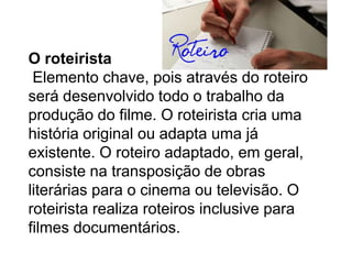 O roteirista
 Elemento chave, pois através do roteiro
será desenvolvido todo o trabalho da
produção do filme. O roteirista cria uma
história original ou adapta uma já
existente. O roteiro adaptado, em geral,
consiste na transposição de obras
literárias para o cinema ou televisão. O
roteirista realiza roteiros inclusive para
filmes documentários.
 
