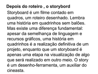 Depois do roteiro , o storybord
Storyboard é um filme contado em
quadros, um roteiro desenhado. Lembra
uma história em quadrinhos sem balões.
Mas existe uma diferença fundamental:
apesar da semelhança de linguagem e
recursos gráficos, uma história em
quadrinhos é a realização definitiva de um
projeto, enquanto que um storyboard é
apenas uma etapa na visualização de algo
que será realizado em outro meio. O story
é um desenho-ferramenta, um auxiliar do
cineasta.
 