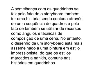 A semelhança com os quadrinhos se
faz pelo fato de o storyboard também
ter uma história sendo contada através
de uma sequência de quadros e pelo
fato de também se utilizar de recursos
como ângulos e técnicas de
composição de uma cena. No entanto,
o desenho de um storyboard está mais
assemelhado a uma pintura em estilo
impressionista, do que os estilos
marcados a nankin, comuns nas
histórias em quadrinhos
 