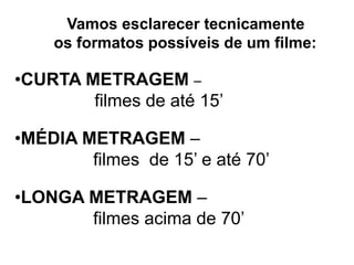 Vamos esclarecer tecnicamente
    os formatos possíveis de um filme:

•CURTA METRAGEM –
        filmes de até 15’

•MÉDIA METRAGEM –
        filmes de 15’ e até 70’

•LONGA METRAGEM –
       filmes acima de 70’
 