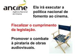 Ela irá executar a
           política nacional de
           fomento ao cinema.

Fiscalizar o cumprimento
da legislação.

Promover o combate
à pirataria de obras
audiovisuais.
 