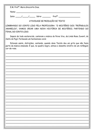 E.M. Profª. Maria Graciette Dias.

    Nome: ______________________________________________________

    Data: _____/_____/_____ Série: _______          Profª. __________________

                         ATIVIDADE DE PRODUÇÃO DE TEXTO

LEMBRANDO DO CONTO LIDO PELA PROFESSORA: “O MISTÉRIO DOS TRIÂNGULOS
AMARELOS”, VAMOS CRIAR UMA NOVA HISTÓRIA DE MISTÉRIO, PARTINDO DO
FINAL DO CONTO LIDO.

    Depois de tudo esclarecido, cantaram a música do Peixe Vivo, da Linda Rosa Juvenil, do
Canto do Pajé. Formavam um harmonioso coral.

     Estavam assim, distraídos, cantando, quando dona Tarsila deu um grito que não fazia
parte da música ensaiada. É que, no quadro-negro, estava o desenho sinistro de um retângulo
cor-de-rosa.

______________________________________________________________________
______________________________________________________________________
______________________________________________________________________
______________________________________________________________________
______________________________________________________________________
______________________________________________________________________
______________________________________________________________________
______________________________________________________________________
______________________________________________________________________
______________________________________________________________________
______________________________________________________________________
______________________________________________________________________
______________________________________________________________________
______________________________________________________________________
______________________________________________________________________
______________________________________________________________________
______________________________________________________________________
______________________________________________________________________
______________________________________________________________________
______________________________________________________________________
______________________________________________________________________
______________________________________________________________________
______________________________________________________________________
______________________________________________________________________
______________________________________________________________________
 