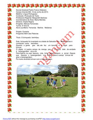 Escola Estadual Padre Franco Delpiano
Campo Grande MS, 12 de Junho de 2013.
Matéria: Língua Portuguesa
Conteúdo: Produção de Texto
Professora Regente: Margareth Barbosa
Coordenadora de Área: Marta Mendes
Diretora: Anjela Regina
Progetec: Marcos Fernandes
Turma: 4º Ano B
Aluno (a):Maria Fernanda Martins Medeiros
Projeto: Conecta
Programa Além das Palavras
Título: O brinquedo berimbau
Este brinquedo foi inventado na cidade de Salvador. Em Minas Gerais é
conhecido como berimbau .
Quando a gente gira ele, ele faz um barulho e, é legal para
brincar.
O objeto é ( pedra, caroço de manga, pau...). O nome dele de verdade
é barangandam arco-íris.
Para fazê-lo, eu usei: tesoura, cola, linha, papel crepom e jornal . Depois
que fizemos o barangandam, nos fomos para o campo brincar de
girar o barangandam.
Foi muito divertido brincar com o barangandam.

Print to PDF without this message by purchasing novaPDF (http://www.novapdf.com/)

 