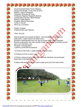 Escola Estadual Padre Franco Delpiano
Campo Grande MS, 12 de Junho de 2013.
Matéria: Língua Portuguesa
Conteúdo: Produção de Texto
Professora Regente: Margareth Barbosa
Coordenadora de Área: Marta Mendes
Diretora: Anjela Regina
Progetec: Marcos Fernandes
Turma: 4º Ano B
Aluno (a): Luiz Otávio
Projeto: Conecta
Programa Além das Palavras
Titulo: Arco Íris
Este brinquedo foi inventado na Bahia, numa atividade com criança que
misturaram o papel crepom de várias cores.
Birimbau e barangandam arco íris, são os nomes dado a esse brinquedo.
Quando a gente gira, fica mais colorido e legal, faz também um barulho quando
gira e voa, colorindo o céu.
Pra fazer o barangandam:
1) Dobre o jornal até fica pequeno.
2) Corte em tiras finas o papel crepom, de várias cores.
3) Coloque as tiras no meio e cole.
4) Feche o jornal e amarre bem com o barbante, deixando uma ponta para
poder girar o barangandam.
5) Agora está pronto, pode girar, girar e jogar para cima, fica muito bonito.

Print to PDF without this message by purchasing novaPDF (http://www.novapdf.com/)

 