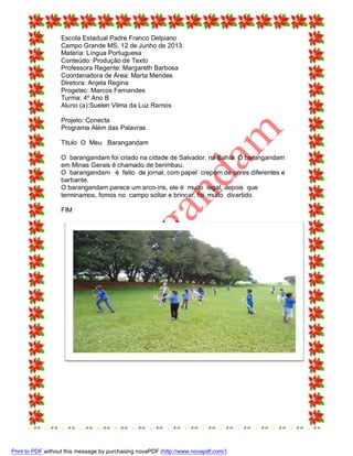 Escola Estadual Padre Franco Delpiano
Campo Grande MS, 12 de Junho de 2013.
Matéria: Língua Portuguesa
Conteúdo: Produção de Texto
Professora Regente: Margareth Barbosa
Coordenadora de Área: Marta Mendes
Diretora: Anjela Regina
Progetec: Marcos Fernandes
Turma: 4º Ano B
Aluno (a):Suelen Vilma da Luz Ramos
Projeto: Conecta
Programa Além das Palavras
Titulo O Meu Barangandam
O barangandam foi criado na cidade de Salvador, na Bahia. O barangandam
em Minas Gerais é chamado de berimbau.
O barangandam é feito de jornal, com papel crepom de cores diferentes e
barbante.
O barangandam parece um arco-íris, ele é muito legal, depois que
terminamos, fomos no campo soltar e brincar, foi muito divertido.
FIM

Print to PDF without this message by purchasing novaPDF (http://www.novapdf.com/)

 